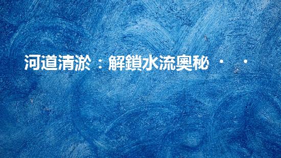 河道清淤：解鎖水流奧秘，重塑自然之美！